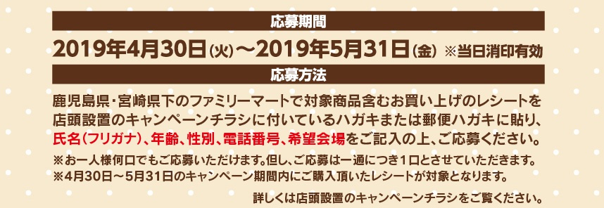 【応募期間】2019年4月30日（火）～2019年5月31日（金）【応募方法】鹿児島県・宮崎県下のファミリーマートで対象商品含むお買い上げのレシートを店頭設置のキャンペーンチラシに付いているハガキまたは郵便ハガキに貼り、氏名（フリガナ）、年齢、性別、電話番号、希望会場をご記入の上、ご応募ください。