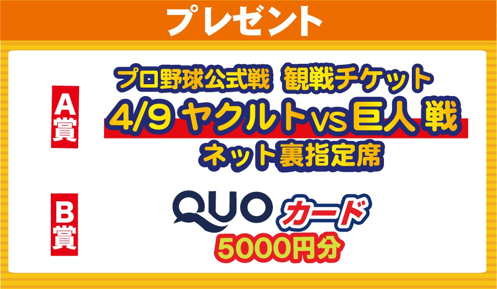 プレゼント：抽選で当たる！ [A賞]プロ野球公式戦 観戦チケット（4/9 ヤクルトvs巨人戦/ネット裏指定席）[B賞]QUOカード5000円分
